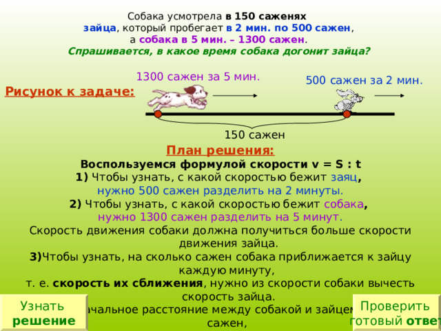 Собака усмотрела в 150 саженях  зайца , который пробегает в 2 мин. по 500 сажен , а собака в 5 мин. – 1300 сажен . Спрашивается, в какое время собака догонит зайца? 1300 сажен за 5 мин. 500 сажен за 2 мин. Рисунок к задаче: 150 сажен План решения: Воспользуемся формулой скорости v = S : t 1) Чтобы узнать, с какой скоростью бежит  заяц , нужно 500 сажен разделить на 2 минуты. 2)  Чтобы узнать, с какой скоростью бежит собака , нужно 1300 сажен разделить на 5 минут . Скорость движения собаки должна получиться больше скорости движения зайца. 3) Чтобы узнать, на сколько сажен собака приближается к зайцу каждую минуту, т. е. скорость их сближения , нужно из скорости собаки вычесть скорость зайца. 4) Первоначальное расстояние между собакой и зайцем было 150 сажен, скорость их сближения ты уже знаешь. Последним действием остаётся узнать, через сколько времени собака догонит зайца. Узнать решение Проверить готовый ответ 