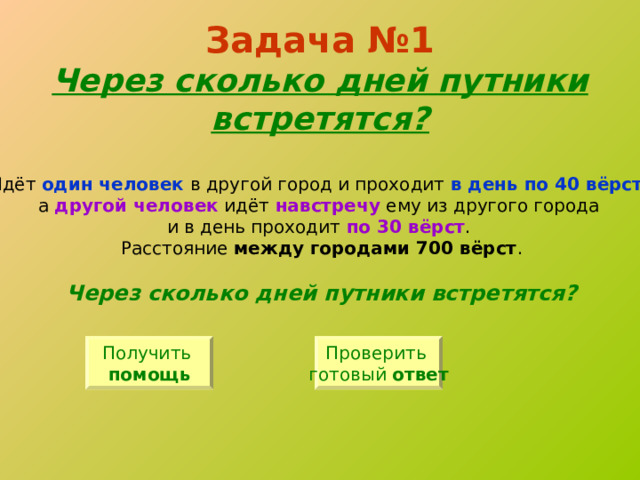 Задача №1  Через сколько дней путники встретятся? Идёт один человек в другой город и проходит в день по 40 вёрст , а другой человек идёт навстречу ему из другого города и в день проходит по 30 вёрст . Расстояние между городами 700 вёрст . Через сколько дней путники встретятся? Получить помощь Проверить готовый ответ 