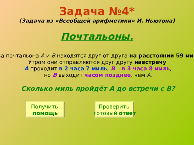 Задача №4*  (Задача из «Всеобщей арифметики» И. Ньютона)   Почтальоны. Два почтальона А и В находятся друг от друга на расстоянии 59 миль . Утром они отправляются друг другу навстречу . А  проходит в 2 часа 7 миль , В - в 3 часа 8 миль , но В выходит часом позднее , чем А . Сколько миль пройдёт А до встречи с В? Получить помощь Проверить готовый ответ 