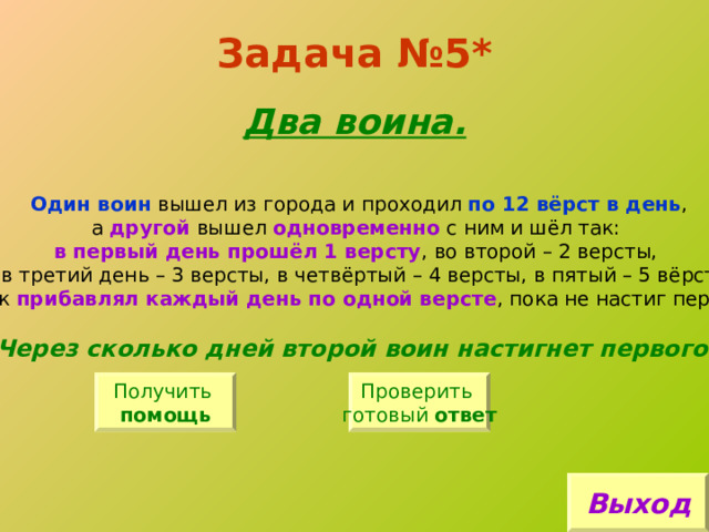 Задача №5*   Два воина. Один воин вышел из города и проходил по 12 вёрст в день , а другой вышел одновременно с ним и шёл так: в первый день прошёл 1 версту , во второй – 2 версты, в третий день – 3 версты, в четвёртый – 4 версты, в пятый – 5 вёрст и так прибавлял каждый день по одной версте , пока не настиг первого. Через сколько дней второй воин настигнет первого? Получить помощь Проверить готовый ответ Выход 