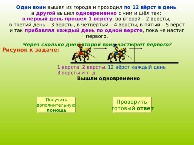 Один воин по 12 вёрст в день другой одновременно в первый день прошёл 1 версту прибавлял каждый день по одной версте Через сколько дней второй воин настигнет первого? Рисунок к задаче: 12 вёрст каждый день 1 верста, 2 версты, 3 версты и т. д. Вышли одновременно Получить дополнительную  помощь Проверить готовый ответ 