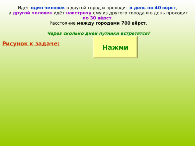 Идёт один человек в другой город и проходит в день по 40 вёрст , а другой человек идёт навстречу ему из другого города и в день проходит по 30 вёрст . Расстояние между городами 700 вёрст . Через сколько дней путники встретятся? Нажми Рисунок к задаче: 