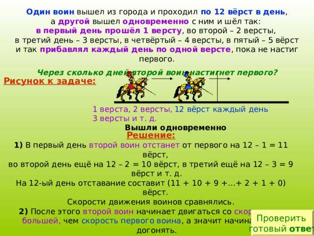Один воин по 12 вёрст в день другой одновременно в первый день прошёл 1 версту прибавлял каждый день по одной версте Через сколько дней второй воин настигнет первого? Рисунок к задаче: 12 вёрст каждый день 1 верста, 2 версты, 3 версты и т. д. Вышли одновременно Решение: 1) второй воин отстанет 2) второй воин скоростью, большей, скорость первого воина 3) по прошествии 23 дней второй воин догонит первого. Проверить готовый ответ 