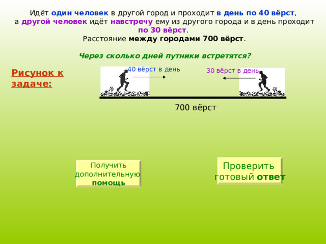 Идёт один человек в другой город и проходит в день по 40 вёрст , а другой человек идёт навстречу ему из другого города и в день проходит по 30 вёрст . Расстояние между городами 700 вёрст . Через сколько дней путники встретятся? 40 вёрст в день 30 вёрст в день Рисунок к задаче: Проверить готовый ответ Получить дополнительную  помощь 