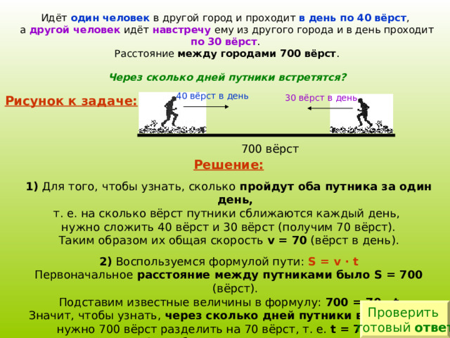 Идёт один человек в другой город и проходит в день по 40 вёрст , а другой человек идёт навстречу ему из другого города и в день проходит по 30 вёрст . Расстояние между городами 700 вёрст . Через сколько дней путники встретятся? 40 вёрст в день 30 вёрст в день Рисунок к задаче: Решение:  1) Для того, чтобы узнать, сколько пройдут оба путника за один день, т. е. на сколько вёрст путники сближаются каждый день,  нужно сложить 40 вёрст и 30 вёрст (получим 70 вёрст). Таким образом их общая скорость v  = 70  ( вёрст в день ) . 2) Воспользуемся формулой пути: S = v  ·  t Первоначальное расстояние между путниками было S = 700 (вёрст). Подставим известные величины в формулу: 700 = 70 · t  Значит, чтобы узнать, через  сколько дней путники встретятся,   нужно 700 вёрст разделить на 70 вёрст, т. е. t = 700 : 70 Это и будет ответ к задаче.    Закончи решение и оформи его в тетради. Проверить готовый ответ 