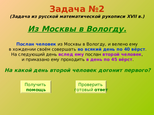 Задача №2  (Задача из русской математической рукописи XVII в.)   Из Москвы в Вологду. Послан человек из Москвы в Вологду, и велено ему в хождении своём совершать во всякий день по 40 вёрст . На следующий день вслед ему послан второй человек , и приказано ему проходить в день по 45 вёрст . На какой день второй человек догонит первого? Получить помощь Проверить готовый ответ 