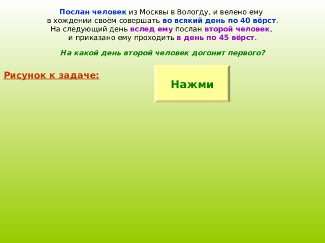 Послан человек из Москвы в Вологду, и велено ему в хождении своём совершать во всякий день по 40 вёрст . На следующий день вслед ему послан второй человек , и приказано ему проходить в день по 45 вёрст . На какой день второй человек догонит первого? Нажми Рисунок к задаче: 