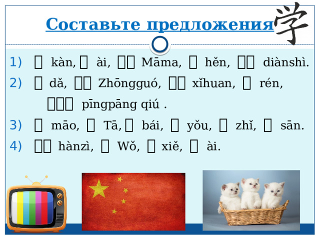 Составьте предложения 看 kàn, 爱 ài, 妈妈  Māma, 很  hěn, 电视 diànshì. 打  dǎ, 中国  Zhōngguó, 喜欢  xǐhuan, 人 rén,  乒乓球 pīngpāng qiú . 猫 māo, 她 Tā, 白 bái, 有 yǒu, 只 zhǐ, 三 sān. 汉字  hànzì, 我 Wǒ, 写  xiě, 爱 ài. 