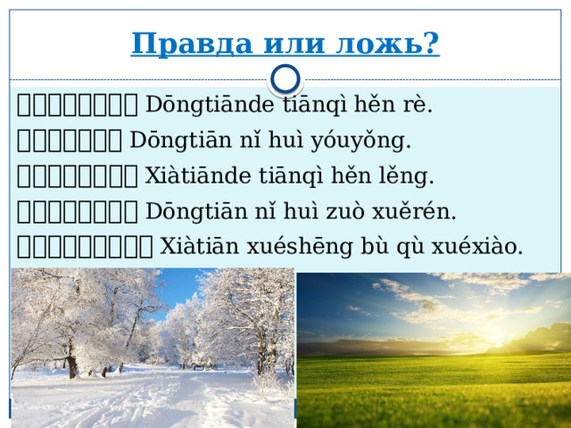 Правда или ложь? 冬天的天气很热。 Dōngtiānde tiānqì hěn rè. 冬天你会游泳。 Dōngtiān nǐ huì yóuyǒng. 夏天 的天气 很冷 。 Xiàtiānde tiānqì hěn lěng. 冬天你会做雪人。 Dōngtiān nǐ huì zuò xuěrén. 夏天 学生不去学校。 Xiàtiān xuéshēng bù qù xuéxiào. 