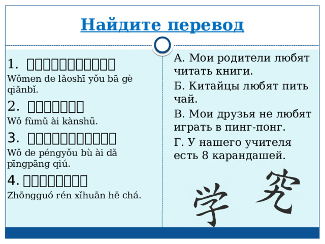 Найдите перевод А. Мои родители любят читать книги. Б. Китайцы любят пить чай. В. Мои друзья не любят играть в пинг-понг. Г. У нашего учителя есть 8 карандашей. 1.  我们的老师有八 个 铅笔 。 Wǒmen de lǎoshī yǒu bā gè qiānbǐ. 2. 我父母爱看书 。 Wǒ fùmǔ ài kànshū. 3. 我的朋友不爱打乒乓球 。 Wǒ de péngyǒu bù ài dǎ pīngpāng qiú. 4. 中国人喜欢 喝 茶 。 Zhōngguó rén xǐhuān hē chá. 