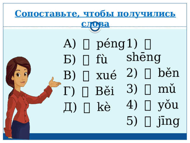 Сопоставьте, чтобы получились слова А) 朋 péng 1) 生 shēng Б) 父 fù 2) 本 běn В) 学 xué 3) 母 mǔ Г) 北 Běi 4) 友 yǒu Д) 课 kè 5) 京 jīng 