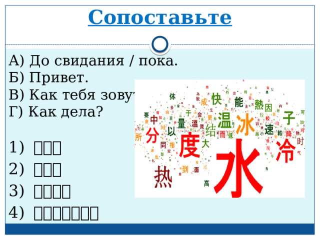 Сопоставьте А) До свидания / пока. Б) Привет. В) Как тебя зовут? Г) Как дела? 1) 你好。 2) 再 见 。 3) 你好 吗 ？ 4) 你叫什么名字？ 