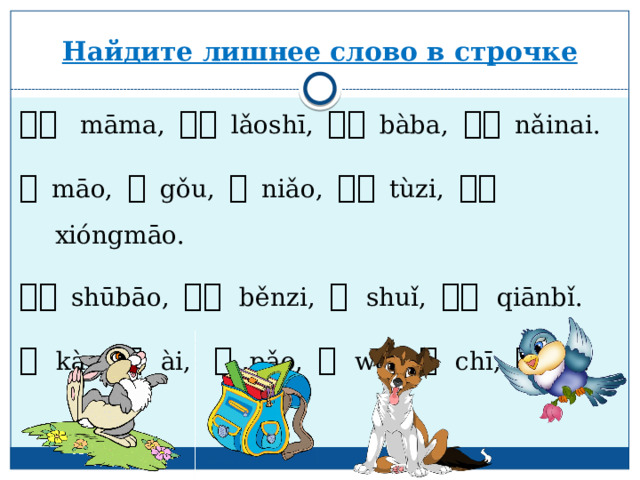 Найдите лишнее слово в строчке 妈妈    māma, 老师  lǎoshī, 爸爸  bàba, 奶奶   nǎinai. 猫  māo, 狗  gǒu, 鸟  niǎo, 兔子  tùzi, 熊猫  xióngmāo. 书包  shūbāo, 本子 běnzi, 水 shuǐ, 铅笔 qiānbǐ. 看 kàn, 爱 ài,   跑 pǎo, 我 wǒ , 吃 chī, 打 dǎ. 