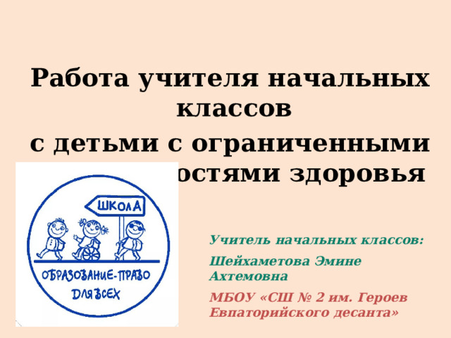 Работа учителя начальных классов с детьми с ограниченными возможностями здоровья Учитель начальных классов: Шейхаметова Эмине Ахтемовна МБОУ «СШ № 2 им. Героев Евпаторийского десанта» 