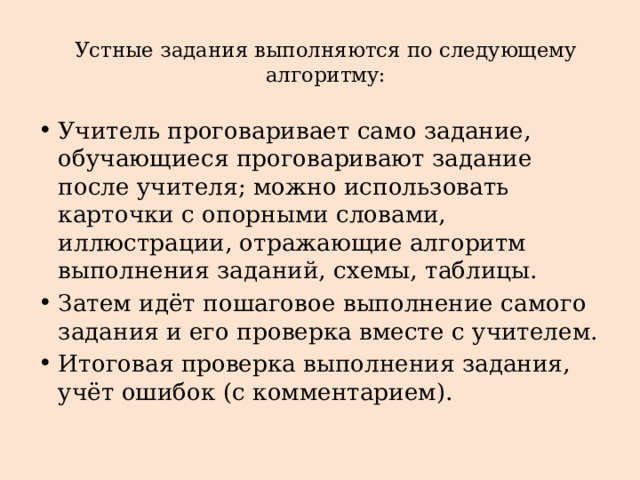 Устные задания выполняются по следующему алгоритму:   Учитель проговаривает само задание, обучающиеся проговаривают задание после учителя; можно использовать карточки с опорными словами, иллюстрации, отражающие алгоритм выполнения заданий, схемы, таблицы. Затем идёт пошаговое выполнение самого задания и его проверка вместе с учителем. Итоговая проверка выполнения задания, учёт ошибок (с комментарием). 