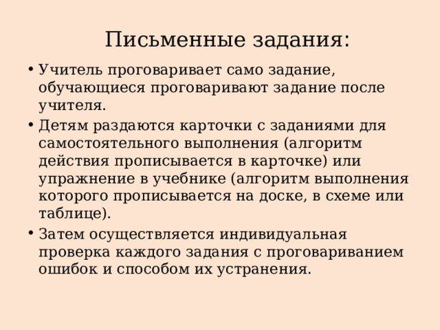 Письменные задания :   Учитель проговаривает само задание, обучающиеся проговаривают задание после учителя. Детям раздаются карточки с заданиями для самостоятельного выполнения (алгоритм действия прописывается в карточке) или упражнение в учебнике (алгоритм выполнения которого прописывается на доске, в схеме или таблице). Затем осуществляется индивидуальная проверка каждого задания с проговариванием ошибок и способом их устранения. 