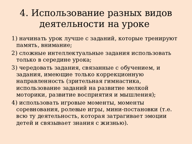 4. Использование разных видов деятельности на уроке 1) начинать урок лучше с заданий, которые тренируют память, внимание; 2) сложные интеллектуальные задания использовать только в середине урока; 3) чередовать задания, связанные с обучением, и задания, имеющие только коррекционную направленность (зрительная гимнастика, использование заданий на развитие мелкой моторики, развитие восприятия и мышления); 4) использовать игровые моменты, моменты соревнования, ролевые игры, мини-постановки (т.е. всю ту деятельность, которая затрагивает эмоции детей и связывает знания с жизнью). 