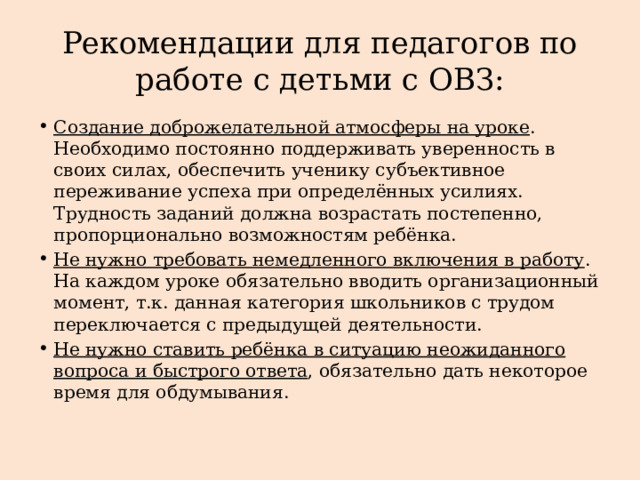 Рекомендации для педагогов по работе с детьми с ОВЗ: Создание доброжелательной атмосферы на уроке . Необходимо постоянно поддерживать уверенность в своих силах, обеспечить ученику субъективное переживание успеха при определённых усилиях. Трудность заданий должна возрастать постепенно, пропорционально возможностям ребёнка. Не нужно требовать немедленного включения в работу . На каждом уроке обязательно вводить организационный момент, т.к. данная категория школьников с трудом переключается с предыдущей деятельности. Не нужно ставить ребёнка в ситуацию неожиданного вопроса и быстрого ответа , обязательно дать некоторое время для обдумывания. 