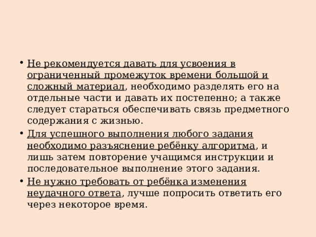 Не рекомендуется давать для усвоения в ограниченный промежуток времени большой и сложный материал , необходимо разделять его на отдельные части и давать их постепенно; а также следует стараться обеспечивать связь предметного содержания с жизнью. Для успешного выполнения любого задания необходимо разъяснение ребёнку алгоритма , и лишь затем повторение учащимся инструкции и последовательное выполнение этого задания. Не нужно требовать от ребёнка изменения неудачного ответа , лучше попросить ответить его через некоторое время. 