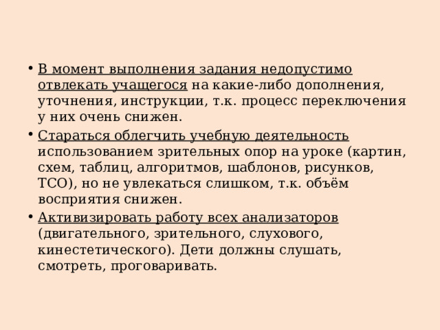 В момент выполнения задания недопустимо отвлекать учащегося на какие-либо дополнения, уточнения, инструкции, т.к. процесс переключения у них очень снижен. Стараться облегчить учебную деятельность использованием зрительных опор на уроке (картин, схем, таблиц, алгоритмов, шаблонов, рисунков, ТСО), но не увлекаться слишком, т.к. объём восприятия снижен. Активизировать работу всех анализаторов (двигательного, зрительного, слухового, кинестетического). Дети должны слушать, смотреть, проговаривать. 