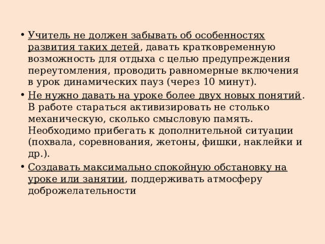 Учитель не должен забывать об особенностях развития таких детей , давать кратковременную возможность для отдыха с целью предупреждения переутомления, проводить равномерные включения в урок динамических пауз (через 10 минут). Не нужно давать на уроке более двух новых понятий . В работе стараться активизировать не столько механическую, сколько смысловую память. Необходимо прибегать к дополнительной ситуации (похвала, соревнования, жетоны, фишки, наклейки и др.). Создавать максимально спокойную обстановку на уроке или занятии , поддерживать атмосферу доброжелательности 