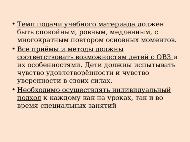 Темп подачи учебного материала должен быть спокойным, ровным, медленным, с многократным повтором основных моментов. Все приёмы и методы должны соответствовать возможностям детей с ОВЗ и их особенностями. Дети должны испытывать чувство удовлетворённости и чувство уверенности в своих силах. Необходимо осуществлять индивидуальный подход к каждому как на уроках, так и во время специальных занятий 