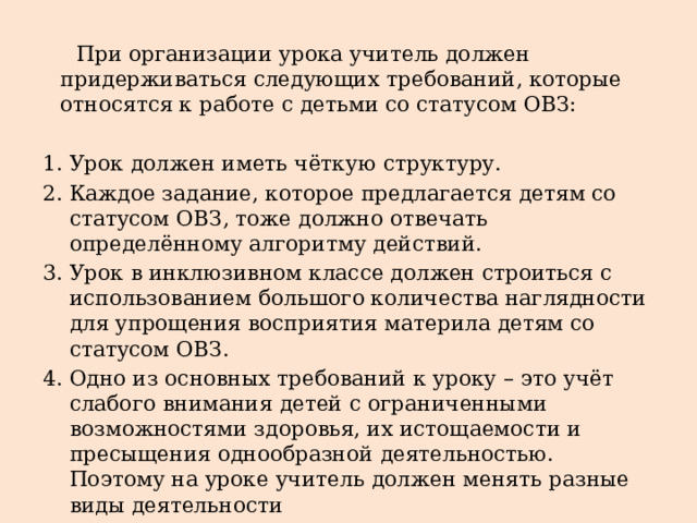  При организации урока учитель должен придерживаться следующих требований, которые относятся к работе с детьми со статусом ОВЗ: Урок должен иметь чёткую структуру. Каждое задание, которое предлагается детям со статусом ОВЗ, тоже должно отвечать определённому алгоритму действий. Урок в инклюзивном классе должен строиться с использованием большого количества наглядности для упрощения восприятия материла детям со статусом ОВЗ. Одно из основных требований к уроку – это учёт слабого внимания детей с ограниченными возможностями здоровья, их истощаемости и пресыщения однообразной деятельностью. Поэтому на уроке учитель должен менять разные виды деятельности 