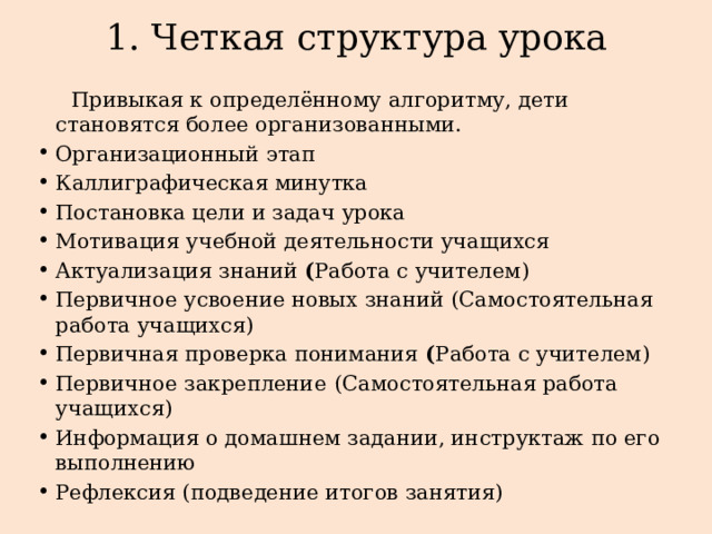 1. Четкая структура урока   Привыкая к определённому алгоритму, дети становятся более организованными. Организационный этап Каллиграфическая минутка Постановка цели и задач урока Мотивация учебной деятельности учащихся Актуализация знаний ( Работа с учителем) Первичное усвоение новых знаний (Самостоятельная работа учащихся) Первичная проверка понимания ( Работа с учителем) Первичное закрепление  (Самостоятельная работа учащихся) Информация о домашнем задании, инструктаж по его выполнению Рефлексия (подведение итогов занятия) 