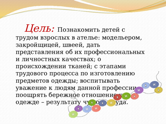   Цель: Познакомить детей с трудом взрослых в ателье: модельером, закройщицей, швеей, дать представления об их профессиональных и личностных качествах; о происхождении тканей; с этапами трудового процесса по изготовлению предметов одежды; воспитывать уважение к людям данной профессии; поощрять бережное отношение к одежде – результату чужого труда. 