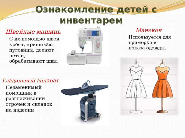  Ознакомление детей с инвентарем Манекен   Используется для примерки и показа одежды. Швейные машины  С их помощью швеи кроят, пришивают пуговицы, делают петли, обрабатывают швы. Гладильный аппарат  Незаменимый помощник в разглаживании строчек и складок на изделии 