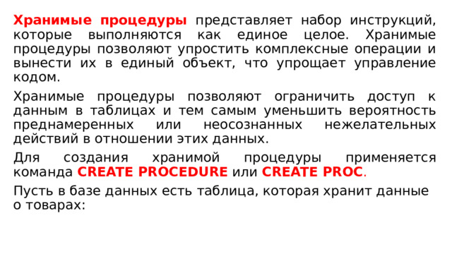 Хранимые процедуры представляет набор инструкций, которые выполняются как единое целое. Хранимые процедуры позволяют упростить комплексные операции и вынести их в единый объект, что упрощает управление кодом. Хранимые процедуры позволяют ограничить доступ к данным в таблицах и тем самым уменьшить вероятность преднамеренных или неосознанных нежелательных действий в отношении этих данных. Для создания хранимой процедуры применяется команда  CREATE PROCEDURE   или   CREATE PROC . Пусть в базе данных есть таблица, которая хранит данные о товарах: 