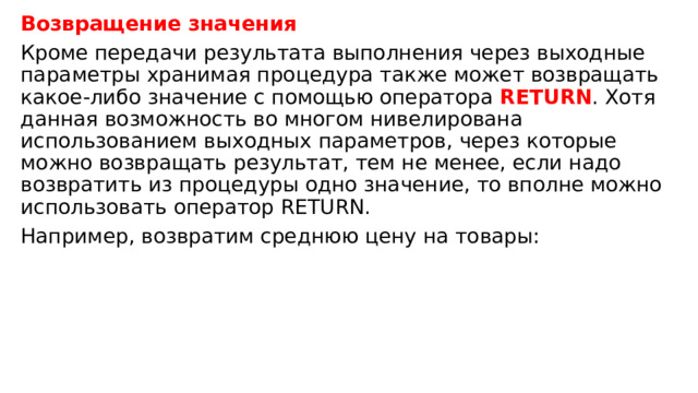 Возвращение значения Кроме передачи результата выполнения через выходные параметры хранимая процедура также может возвращать какое-либо значение с помощью оператора   RETURN . Хотя данная возможность во многом нивелирована использованием выходных параметров, через которые можно возвращать результат, тем не менее, если надо возвратить из процедуры одно значение, то вполне можно использовать оператор RETURN. Например, возвратим среднюю цену на товары: 