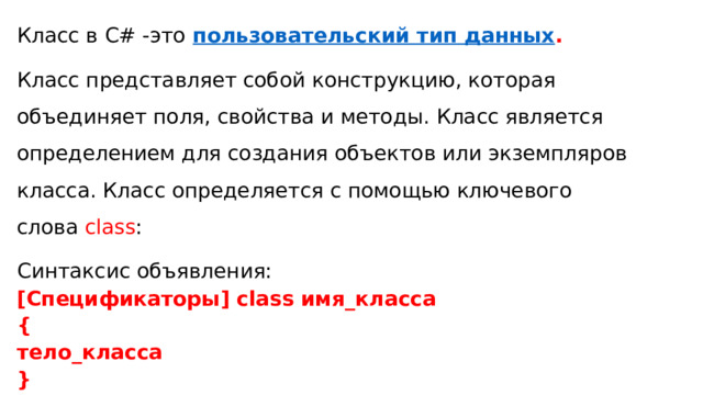 Класс в C# -это   пользовательский тип данных . Класс представляет собой конструкцию, которая объединяет поля, свойства и методы. Класс является определением для создания объектов или экземпляров класса. Класс определяется с помощью ключевого слова  сlass : Синтаксис объявления: [Спецификаторы] class имя_класса { тело_класса } 