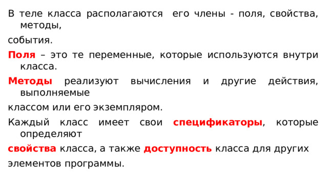 В теле класса располагаются его члены - поля, свойства, методы, события. Поля – это те переменные, которые используются внутри класса. Методы реализуют вычисления и другие действия, выполняемые классом или его экземпляром. Каждый класс имеет свои спецификаторы , которые определяют свойства класса, а также доступность класса для других элементов программы. 