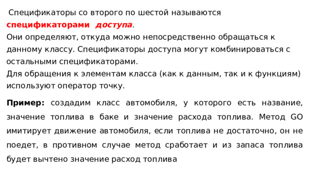  Спецификаторы со второго по шестой называются спецификаторами   доступа . Они определяют, откуда можно непосредственно обращаться к данному классу. Спецификаторы доступа могут комбинироваться с остальными спецификаторами . Для обращения к элементам класса (как к данным, так и к функциям) используют оператор точку. Пример: создадим класс автомобиля, у которого есть название, значение топлива в баке и значение расхода топлива. Метод GO имитирует движение автомобиля, если топлива не достаточно, он не поедет, в противном случае метод сработает и из запаса топлива будет вычтено значение расход топлива 