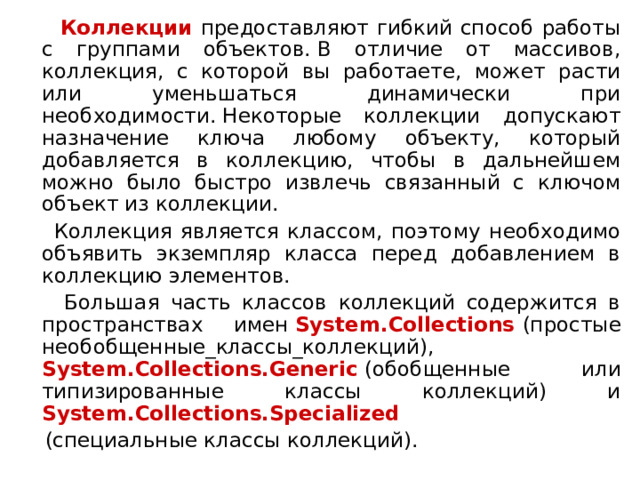  Коллекции предоставляют гибкий способ работы с группами объектов. В отличие от массивов, коллекция, с которой вы работаете, может расти или уменьшаться динамически при необходимости. Некоторые коллекции допускают назначение ключа любому объекту, который добавляется в коллекцию, чтобы в дальнейшем можно было быстро извлечь связанный с ключом объект из коллекции.  Коллекция является классом, поэтому необходимо объявить экземпляр класса перед добавлением в коллекцию элементов.  Большая часть классов коллекций содержится в пространствах имен  System.Collections  (простые необобщенные_классы_коллекций),  System.Collections.Generic  (обобщенные или типизированные классы коллекций) и System.Collections.Specialized  (специальные классы коллекций). 