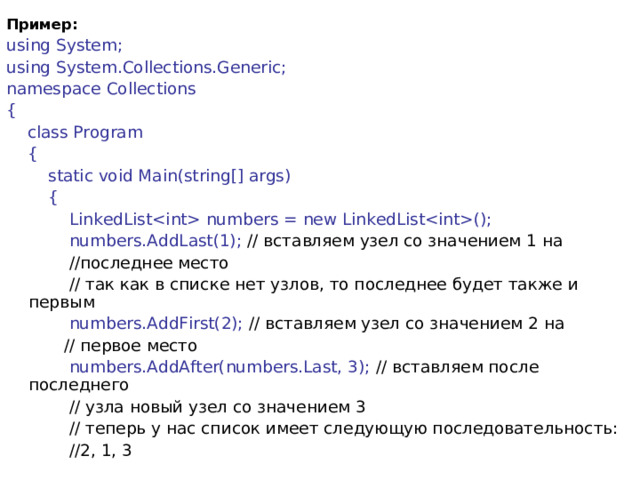 Пример: using System; using System.Collections.Generic; namespace Collections {      class Program      {          static void Main(string[] args)          {              LinkedList numbers = new LinkedList();  numbers.AddLast(1); // вставляем узел со значением 1 на  //последнее место              // так как в списке нет узлов, то последнее будет также и первым              numbers.AddFirst(2); // вставляем узел со значением 2 на  // первое место              numbers.AddAfter(numbers.Last, 3); // вставляем после последнего  // узла новый узел со значением 3              // теперь у нас список имеет следующую последовательность:  //2, 1, 3 