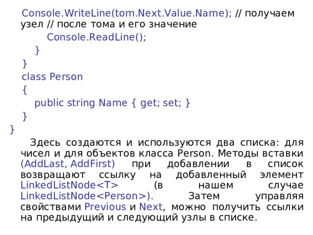  Console.WriteLine(tom.Next.Value.Name); // получаем узел // после тома и его значение              Console.ReadLine();          }      }      class Person      {          public string Name { get; set; }      } }  Здесь создаются и используются два списка: для чисел и для объектов класса Person. Методы вставки (AddLast, AddFirst) при добавлении в список возвращают ссылку на добавленный элемент LinkedListNode (в нашем случае LinkedListNode). Затем управляя свойствами  Previous  и  Next , можно получить ссылки на предыдущий и следующий узлы в списке. 