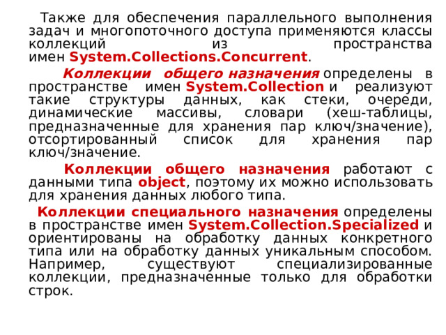  Также для обеспечения параллельного выполнения задач и многопоточного доступа применяются классы коллекций из пространства имен  System.Collections.Concurrent .  Коллекции общего   назначения  определены в пространстве имен  System.Collection  и реализуют такие структуры данных, как стеки, очереди, динамические массивы, словари (хеш-таблицы, предназначенные для хранения пар ключ/значение), отсортированный список для хранения пар ключ/значение.  Коллекции общего назначения работают с данными типа object , поэтому их можно использовать для хранения данных любого типа.  Коллекции специального назначения  определены в пространстве имен  System.Collection.Specialized  и ориентированы на обработку данных конкретного типа или на обработку данных уникальным способом. Например, существуют специализированные коллекции, предназначенные только для обработки строк. 