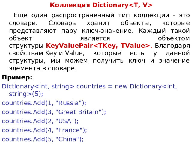  Коллекция Dictionary  Еще один распространенный тип коллекции - это словари. Словарь хранит объекты, которые представляют пару ключ-значение. Каждый такой объект является объектом структуры  KeyValuePair . Благодаря свойствам Key и Value, которые есть у данной структуры, мы можем получить ключ и значение элемента в словаре. Пример: Dictionary countries = new Dictionary(5); countries.Add(1, 