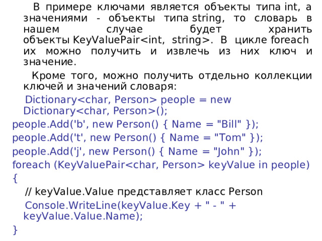  В примере ключами является объекты типа int, а значениями - объекты типа string, то словарь в нашем случае будет хранить объекты KeyValuePair. В цикле foreach  их можно получить и извлечь из них ключ и значение.  Кроме того, можно получить отдельно коллекции ключей и значений словаря:  Dictionary people = new Dictionary(); people.Add('b', new Person() { Name = 