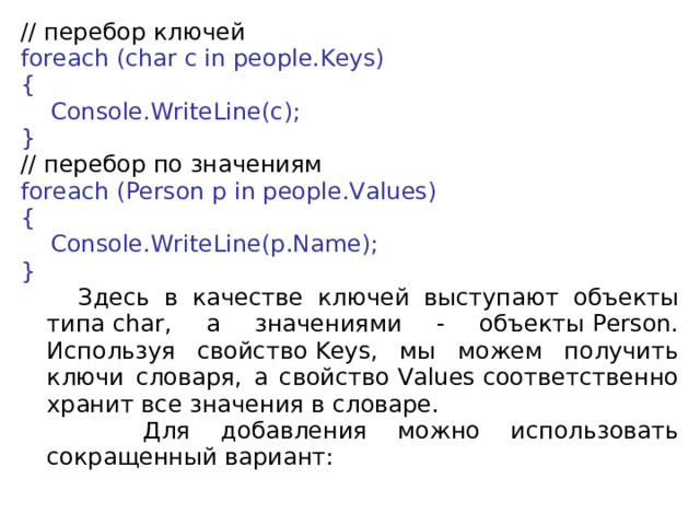 // перебор  ключей foreach (char c in people.Keys) {      Console.WriteLine(c); } // перебор по значениям foreach (Person p in people.Values) {      Console.WriteLine(p.Name); }  Здесь в качестве ключей выступают объекты типа char, а значениями - объекты Person. Используя свойство Keys, мы можем получить ключи словаря, а свойство Values соответственно хранит все значения в словаре.  Для добавления можно использовать сокращенный вариант: 