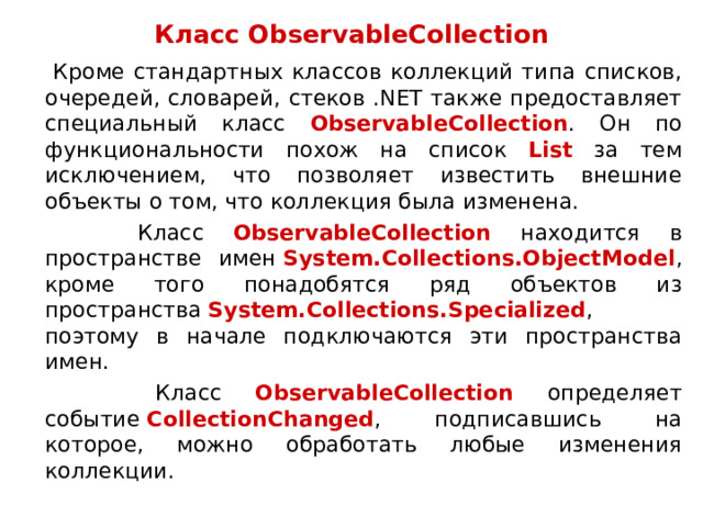 Класс ObservableCollection  Кроме стандартных классов коллекций типа списков, очередей, словарей, стеков .NET также предоставляет специальный класс ObservableCollection . Он по функциональности похож на список List за тем исключением, что позволяет известить внешние объекты о том, что коллекция была изменена.  Класс ObservableCollection находится в пространстве имен  System.Collections.ObjectModel , кроме того понадобятся ряд объектов из пространства  System.Collections.Specialized , поэтому в начале подключаются эти пространства имен.  Класс ObservableCollection определяет событие  CollectionChanged , подписавшись на которое, можно обработать любые изменения коллекции. 