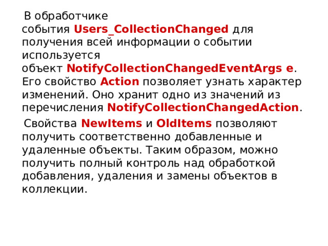  В обработчике события  Users_CollectionChanged  для получения всей информации о событии используется объект  NotifyCollectionChangedEventArgs e . Его свойство  Action  позволяет узнать характер изменений. Оно хранит одно из значений из перечисления  NotifyCollectionChangedAction .  Свойства  NewItems  и  OldItems  позволяют получить соответственно добавленные и удаленные объекты. Таким образом, можно получить полный контроль над обработкой добавления, удаления и замены объектов в коллекции. 