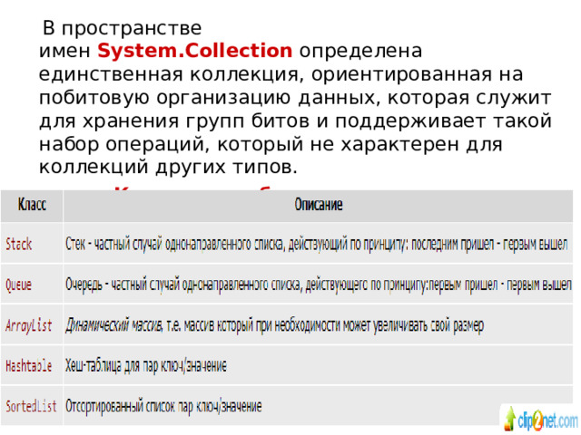  В пространстве имен  System.Collection  определена единственная коллекция, ориентированная на побитовую организацию данных, которая служит для хранения групп битов и поддерживает такой набор операций, который не характерен для коллекций других типов. Коллекции общего назначения Классы коллекций общего назначения: 