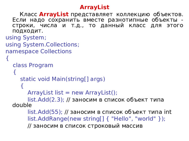 ArrayList  Класс  ArrayList   представляет коллекцию объектов. Если надо сохранить вместе разнотипные объекты - строки, числа и т.д., то данный класс для этого подходит. using System; using System.Collections; namespace Collections {      class Program      {          static void Main(string[] args)          {              ArrayList list = new ArrayList();              list.Add(2.3); // заносим  в  список  объект  типа double              list.Add(55); // заносим в список объект типа int       list.AddRange(new string[] { 