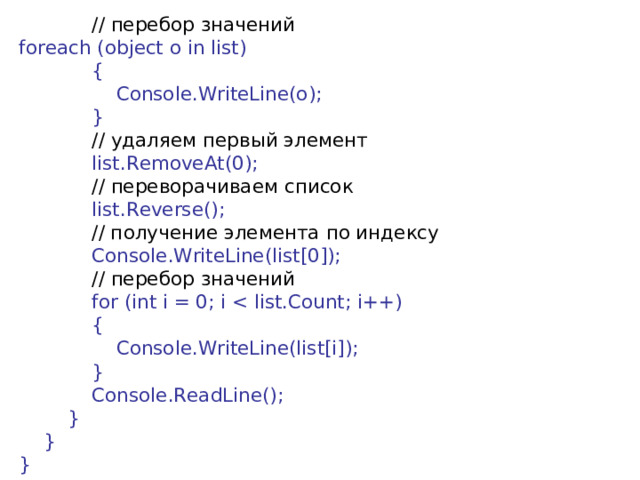  // перебор  значений foreach (object o in list)              {                  Console.WriteLine(o);              }              // удаляем  первый  элемент              list.RemoveAt(0);              // переворачиваем  список              list.Reverse();              // получение элемента по индексу              Console.WriteLine(list[0]);              // перебор  значений               for (int i = 0; i              {                  Console.WriteLine(list[i]);              }              Console.ReadLine();          }      } } 