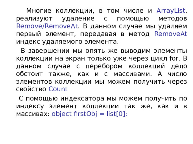  Многие коллекции, в том числе и ArrayList , реализуют удаление с помощью методов Remove/RemoveAt . В данном случае мы удаляем первый элемент, передавая в метод RemoveAt индекс удаляемого элемента.  В завершении мы опять же выводим элементы коллекции на экран только уже через цикл for. В данном случае с перебором коллекций дело обстоит также, как и с массивами. А число элементов коллекции мы можем получить через свойство  Count  С помощью индексатора мы можем получить по индексу элемент коллекции так же, как и в массивах:  object firstObj = list[0]; 