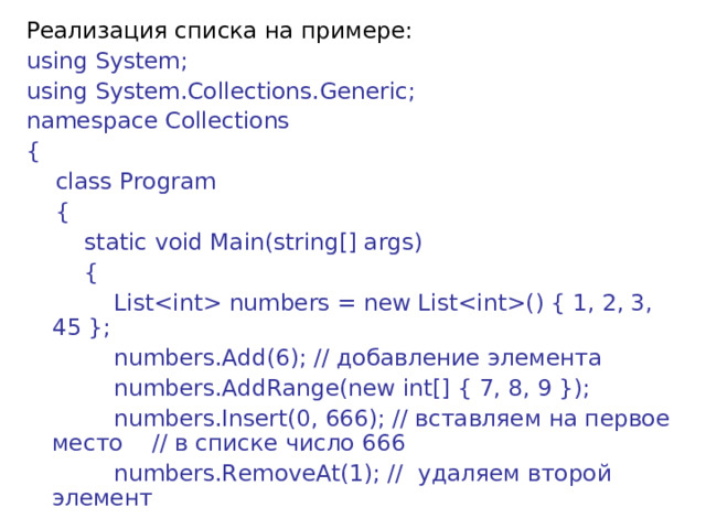 Реализация списка на примере: using System; using System.Collections.Generic; namespace Collections {      class Program      {          static void Main(string[] args)          {              List numbers = new List() { 1, 2, 3, 45 };              numbers.Add(6); // добавление  элемента              numbers.AddRange(new int[] { 7, 8, 9 });              numbers.Insert(0, 666); // вставляем на первое место // в списке число 666              numbers.RemoveAt(1); //  удаляем  второй  элемент 