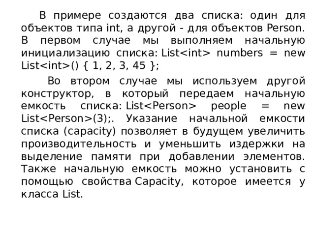  В примере создаются два списка: один для объектов типа int, а другой - для объектов Person. В первом случае мы выполняем начальную инициализацию списка: List numbers = new List() { 1, 2, 3, 45 };  Во втором случае мы используем другой конструктор, в который передаем начальную емкость списка: List people = new List(3);. Указание начальной емкости списка (capacity) позволяет в будущем увеличить производительность и уменьшить издержки на выделение памяти при добавлении элементов. Также начальную емкость можно установить с помощью свойства Capacity, которое имеется у класса List. 